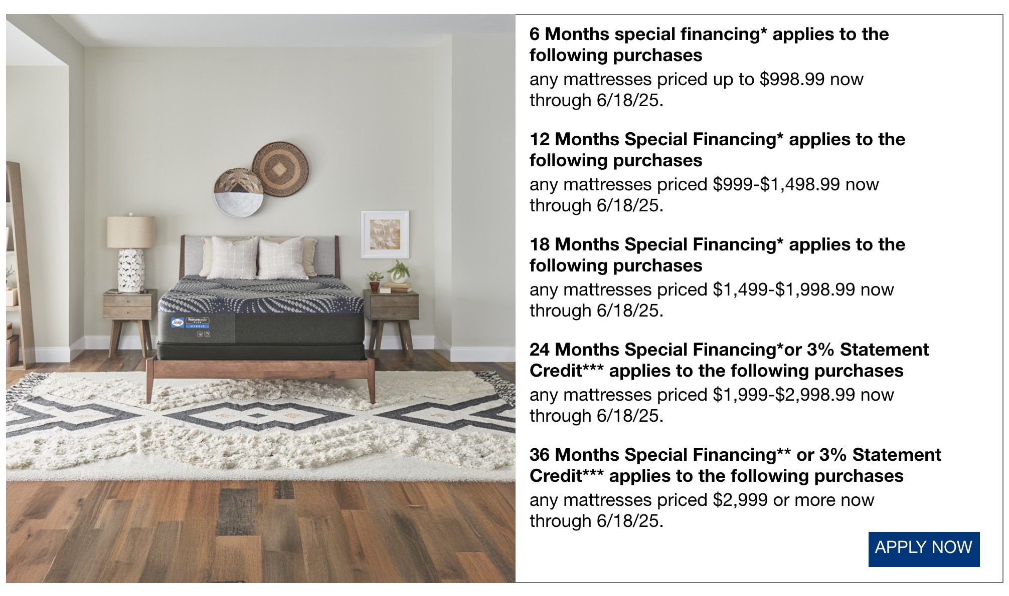 6 Months special financing* applies to the following purchases any mattresses priced up to $998.99 now through 7/9/25. 12 Months Special Financing* applies to the following purchases any mattresses priced $999-$1,498.99 now through 7/9/25. 18 Months Special Financing* applies to the following purchases any mattresses priced $1,499-$1,998.99 now through 7/9/25. 24 Months Special Financing* applies to the following purchases any mattresses priced $1,999-$2,998.99 now through 7/9/25. 36 Months Special Financing** applies to the following purchases any mattresses priced $2,999 or more now through 7/9/25.