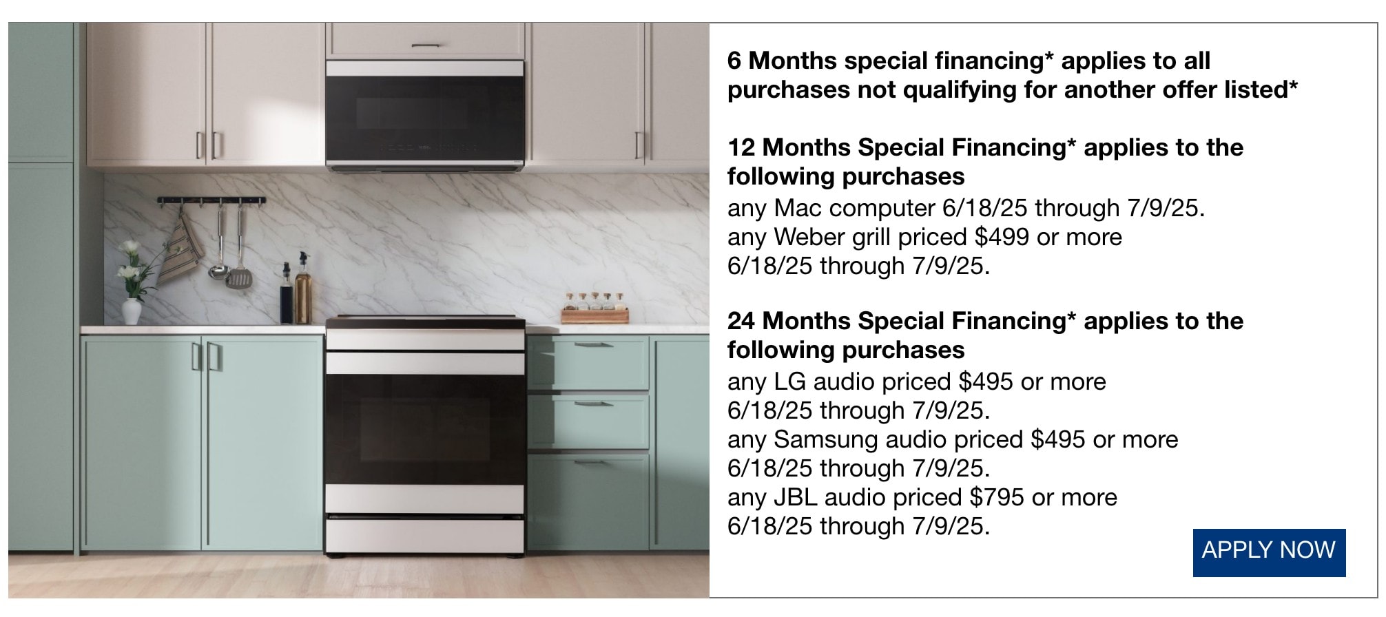 6 Months special financing* applies to all purchases not qualifying for another offer listed* 12 Months Special Financing* applies to the following purchases any Mac computer now through 7/9/25. any Weber grill priced $499 or more now through 7/9/25. 24 Months Special Financing* applies to the following purchases any LG audio priced $495 or more now through 7/9/25. any Samsung audio priced $495 or more now through 7/9/25. any JBL audio priced $795 or more now through 7/9/25.