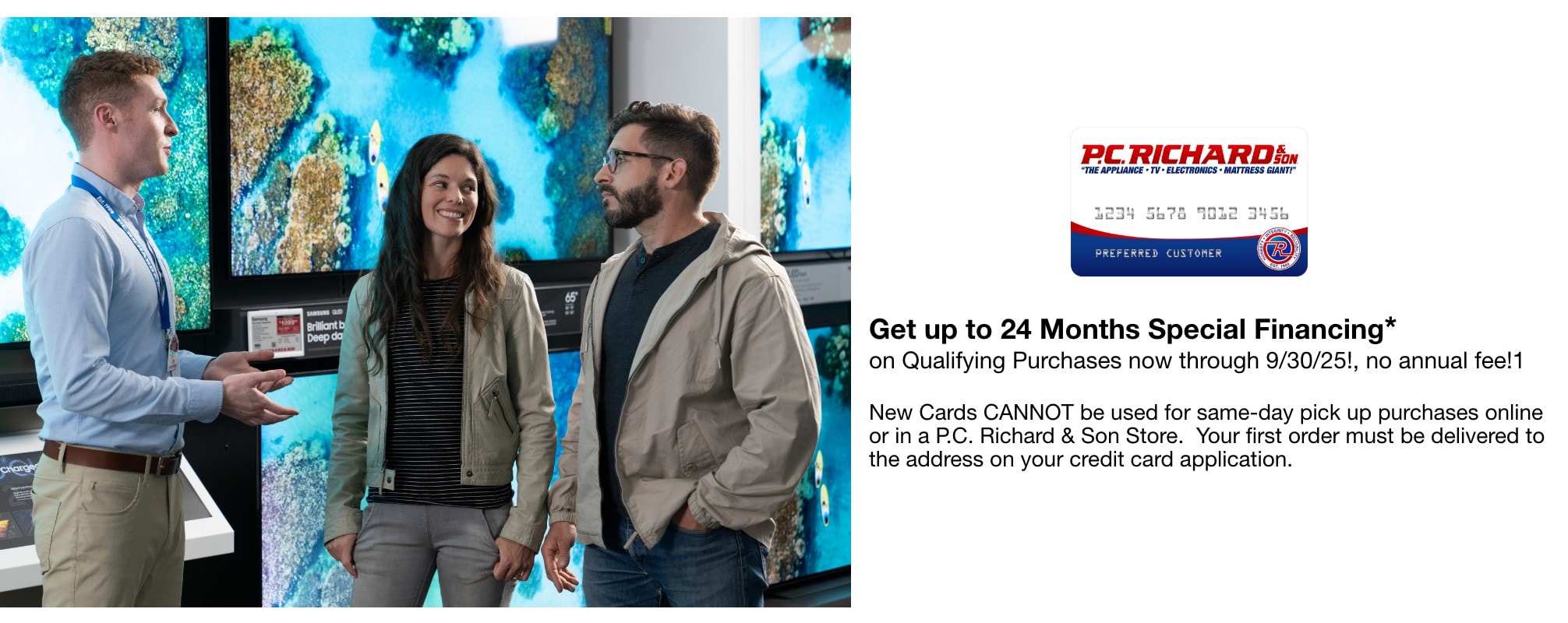 Get up to 24Months Special Financing* on Qualifying Purchases now through 9/30/25!, no annual fee!1 New Cards CANNOT be used for same-day pick up purchases online or in a P.C. Richard & Son Store. Your first order must be delivered to the address on your credit card application.