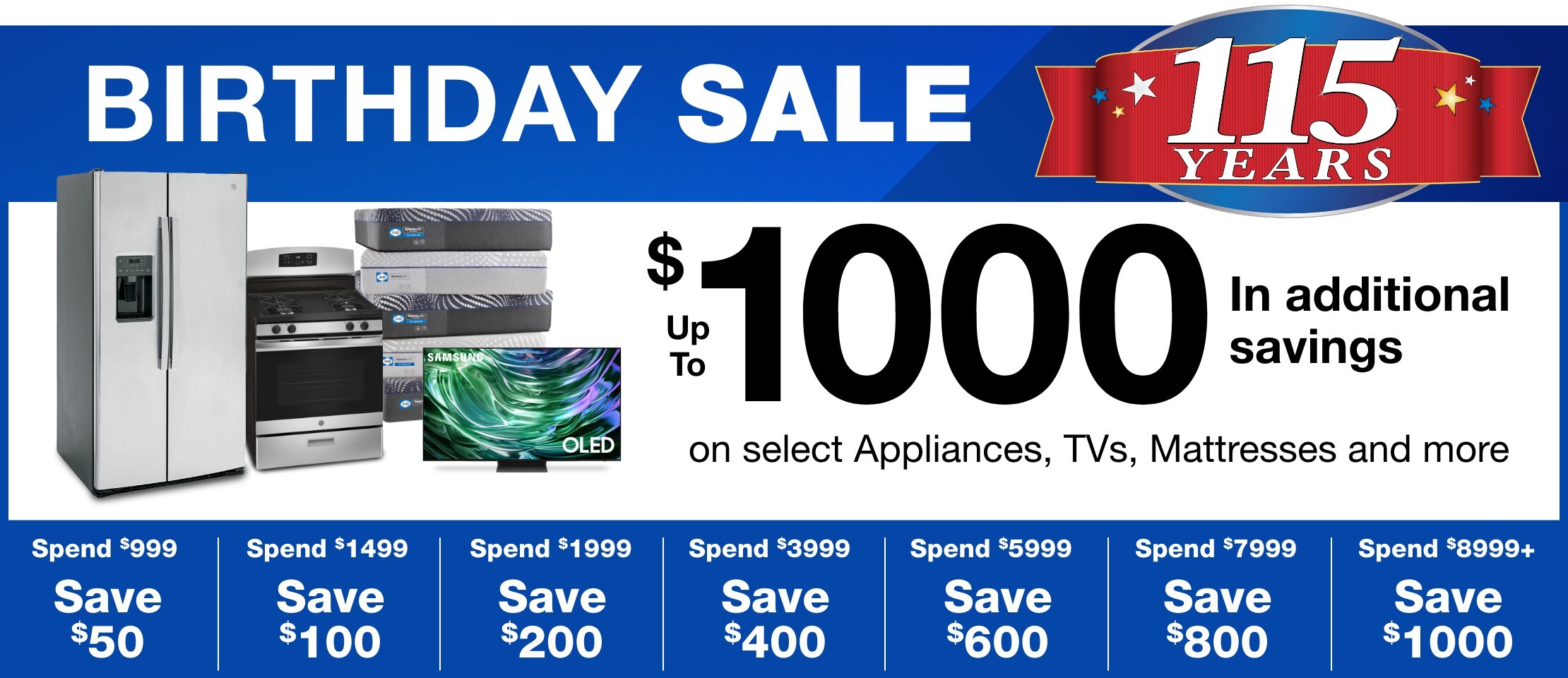 Birthday Sale 115th Year Up to $1000 In additional savings on select Appliances, TVs, Mattresses and more.  Spend $999, Save $50 - Spend $1499, save $100 - Spend $1999, save $200 - Spend $3999, save $400 - Spend $5999, save $600 - Spend $7999, save $800 - Spend $8999 or more, save $1000 