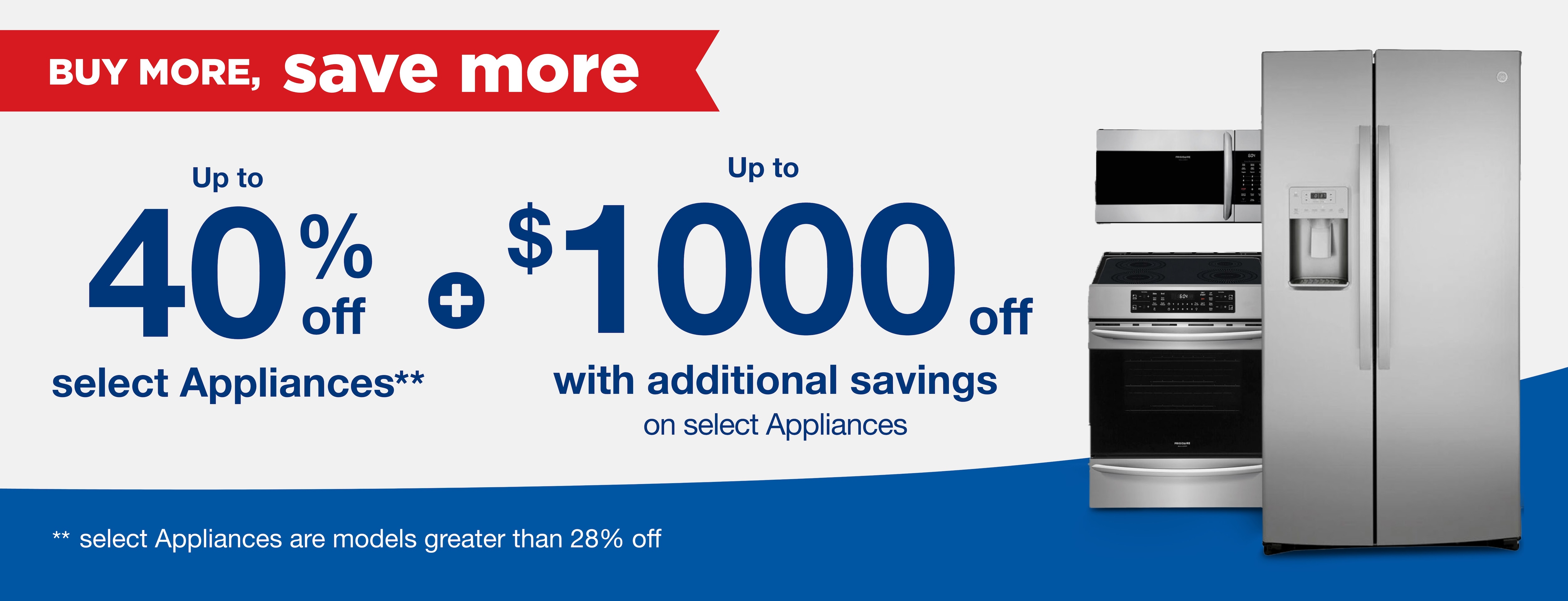 Buy more save more up to 40% off select appliances** plus up to $1000 off with addtional savings on select appliances **select appliances are models greater than 28% off