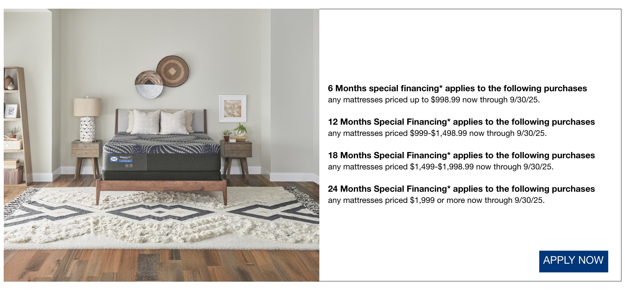 6 Months special financing* applies to the following purchases any mattresses priced up to $998.99 now through 9/30/25. 12 Months Special Financing* applies to the following purchases any mattresses priced $999-$1,498.99 now through 9/30/25. 18 Months Special Financing* applies to the following purchases any mattresses priced $1,499-$1,998.99 now through 9/30/25. 24 Months Special Financing* applies to the following purchases any mattresses priced $1,999 or more now through 9/30/25. apply now