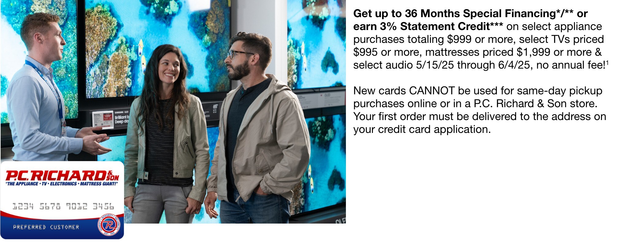 Get up to 36 Months Special Financing*/** or earn 3% Statement Credit*** on select appliance purchases totaling $999 or more, select TVs priced $995 or more, mattresses priced $1,999 or more & select audio 5/15/25 through 6/4/25, no annual fee!1 new cards cannot be used for same-day pickup purchases online or in a P.C. Richard & Son store. your first order must be delivered to the address on your credit card appliancation.