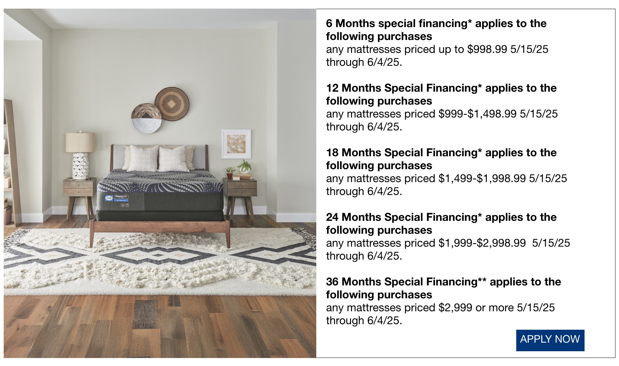 • 6 Months special financing* applies to the following purchases • any mattresses priced up to $998.99 5/15/25 through 6/4/25. • 12 Months Special Financing* applies to the following purchases • any mattresses priced $999-$1,498.99 5/15/25 through 6/4/25. • 18 Months Special Financing* applies to the following purchases • any mattresses priced $1,499-$1,998.99 5/15/25 through 6/4/25. • 24 Months Special Financing* applies to the following purchases • any mattresses priced $1,999-$2,998.99 5/15/25 through 6/4/25. • 36 Months Special Financing** applies to the following purchases • any mattresses priced $2,999 or more 5/15/25 through 6/4/25.