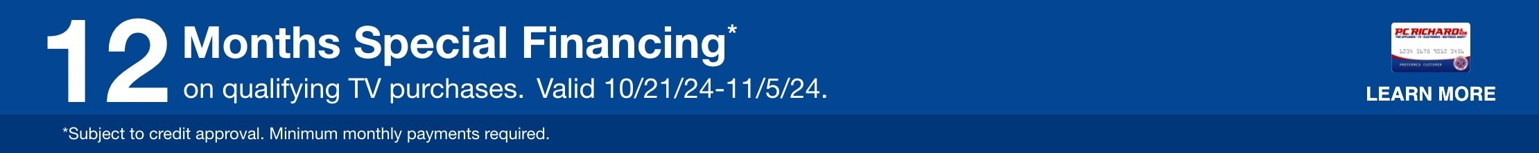 12 Months Special Financing* on qualifying TV purchases. Valid 10/21/24 - 11/4/24. Subject to credit approval. Minimum monthly payments required.