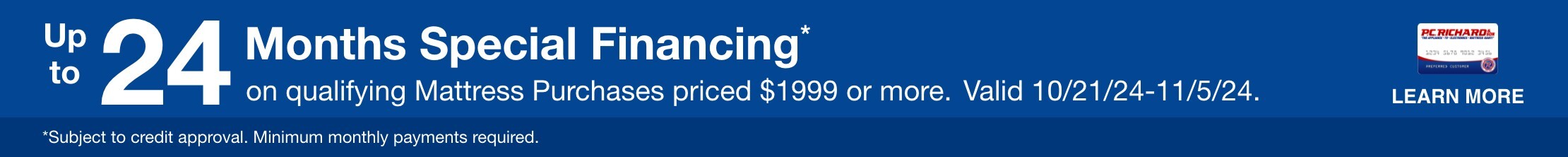 Up to 24 Months Special Financing* on qualifying Mattress Purchases priced $1999 or more. Valid 10/21/24-11/5/24. Learn More. * Subject to credit approval. Minimum monthly payments required. 