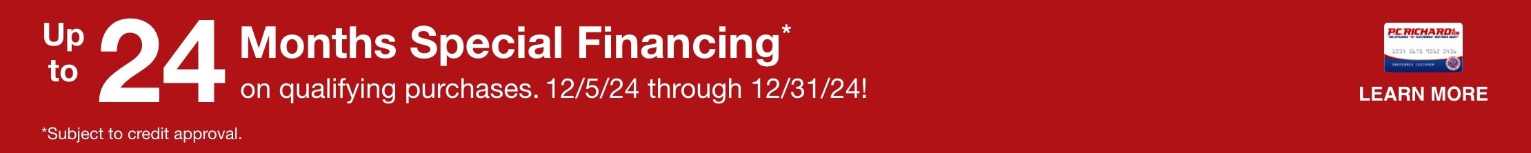 Up to 24 Months Special Financing* on qualifying purchases. Valid 12/5/24-12/31/24 *Subject to credit approval. Minimum monthly payments required. LEARN MORE