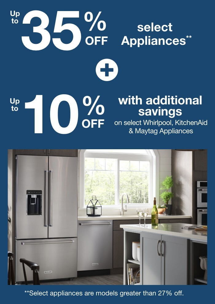 Up to 35% off select Appliances plus up to 10% off with additional savings on select Whirlpool, KitchenAid and Maytag Appliances. **Select appliances are models greater than 27% off