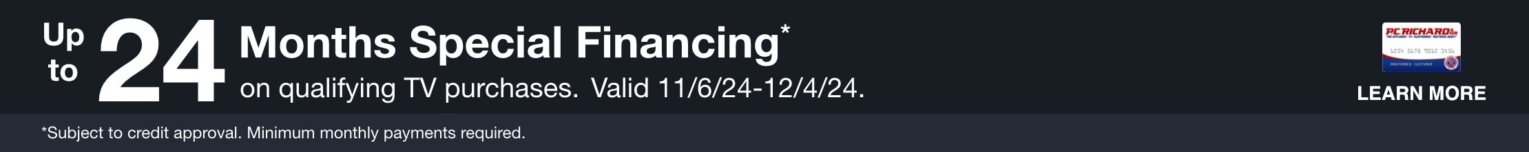 Up to 24 Months Special Financing* on qualifying TV purchases. Valid 11/6/24 - 12/4/24. *Subject to credit approval. Minimum monthly payments required. 