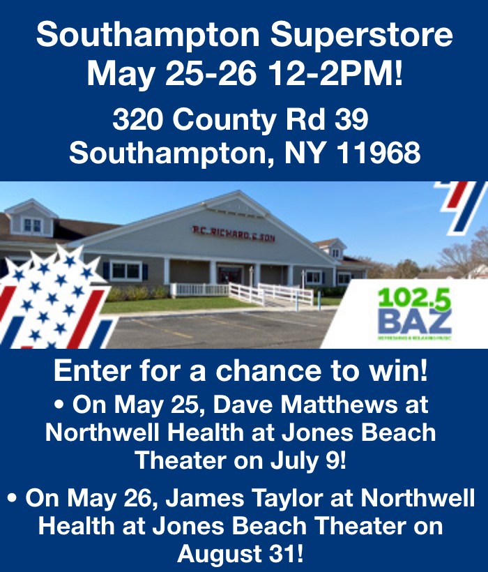 Southampton Superstore May 25-26 12-2PM! 320 County Rd 39 Southampton NY 11968 On May 25 enter to win tickets to Dave mattews at northwell health at Jones beach theater on July 9! On May 26, enter to win tickets to James Taylor at Northwell Health at Jones Beach Theater on August 31