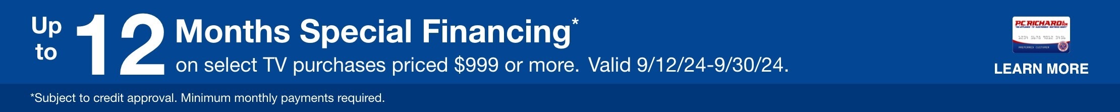 12 Months special financing on select tv purchases priced $999 or more. Valid 9/12/24 - 9/30/24 Learn More * Subject to credit approval. Minimum monthly payments required. 