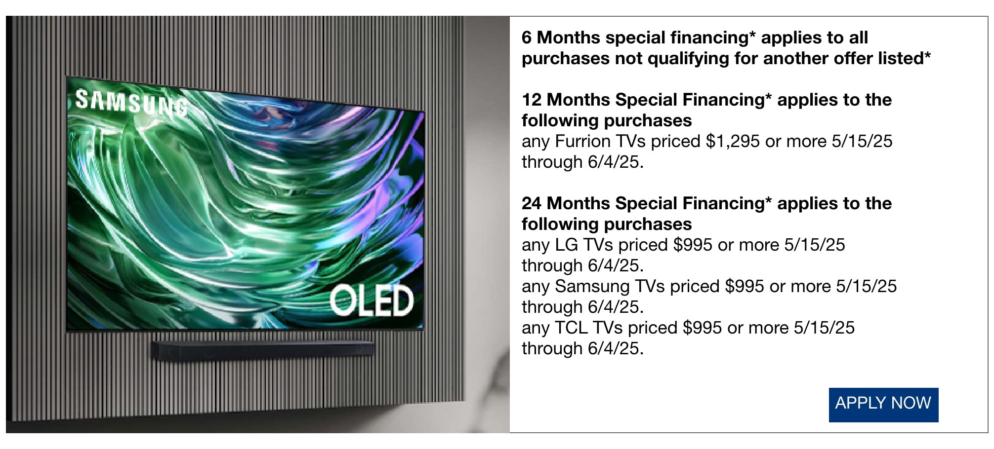 • 6 Months special financing* applies to all purchases not qualifying for another offer listed* • 12 Months Special Financing* applies to the following purchases • any Furrion TVs priced $1,295 or more 5/15/25 through 6/4/25. • 24 Months Special Financing* applies to the following purchases • any LG TVs priced $995 or more 5/15/25 through 6/4/25. • any Samsung TVs priced $995 or more 5/15/25 through 6/4/25. • any TCL TVs priced $995 or more 5/15/25 through 6/4/25.