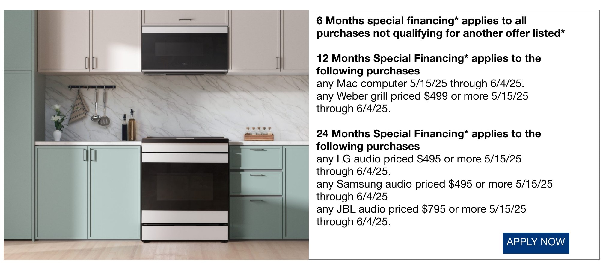 • 6 Months special financing* applies to all purchases not qualifying for another offer listed* • 12 Months Special Financing* applies to the following purchases • any Mac computer 5/15/25 through 6/4/25. • any Weber grill priced $499 or more 5/15/25 through 6/4/25. • 24 Months Special Financing* applies to the following purchases • any LG audio priced $495 or more 5/15/25 through 6/4/25. • any Samsung audio priced $495 or more 5/15/25 through 6/4/25 • any JBL audio priced $795 or more 5/15/25 through 6/4/25.
