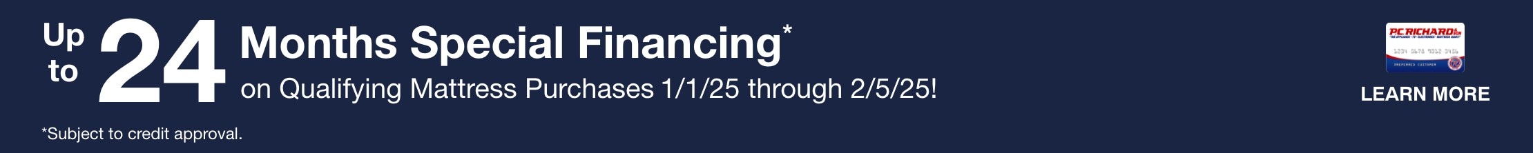 24 months special financing on qualifying mattress purchases 1/1/25 through 2/5/25. Learn More. Subject to credit approval. Minimum monthly payments required.