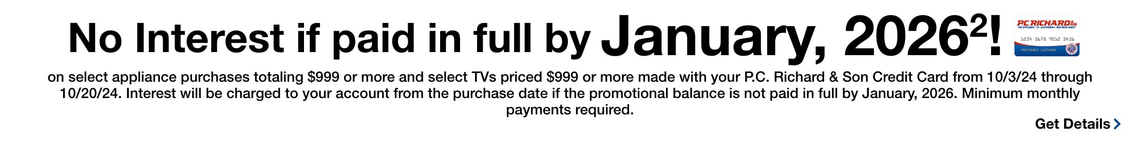 No Interest* if paid in full by January, 2026! on select appliance purchases totaling $999 or more and select TVs priced $999 or more made with your PC Richard & Son Credit card from 10/3/24 through 10/20/24. Interet will be charged to your account from the purchase date if the promoational balance is not paid in full within 15 months by january 2026 minimum monthy payments required. Get details