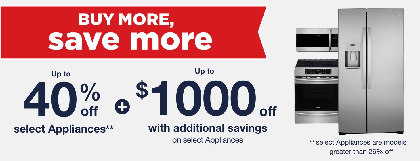 Buy More Save More Up to 40% off select Appliances + Up to $1000 off with additional savings on select appliances